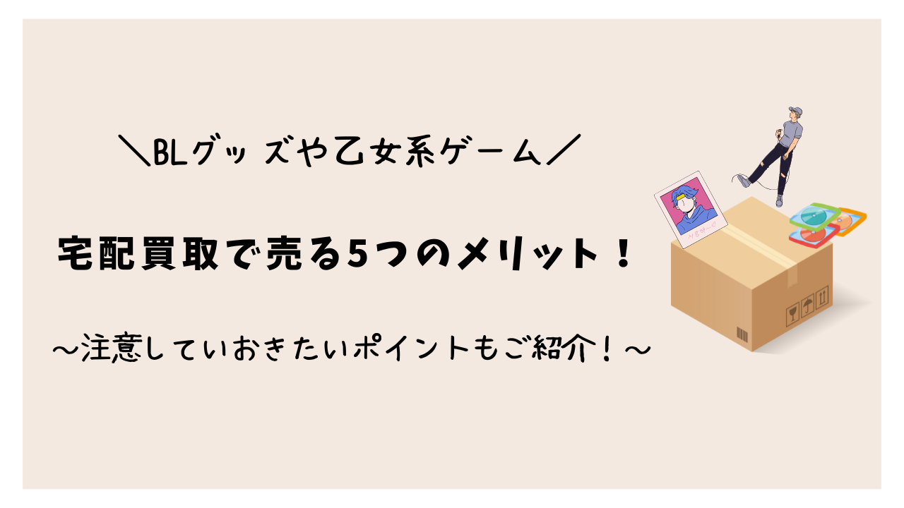 BLグッズや乙女系ゲームを宅配買取で売る5つのメリット！注意しておきたいポイントもご紹介！